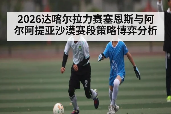 2026达喀尔拉力赛塞恩斯与阿尔阿提亚沙漠赛段策略博弈分析
